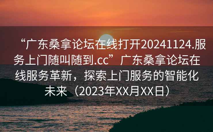 “廣東桑拿論壇在線(xiàn)打開(kāi)20241124.服務(wù)上門(mén)隨叫隨到.cc”廣東桑拿論壇在線(xiàn)服務(wù)革新，探索上門(mén)服務(wù)的智能化未來(lái)（2023年XX月XX日）