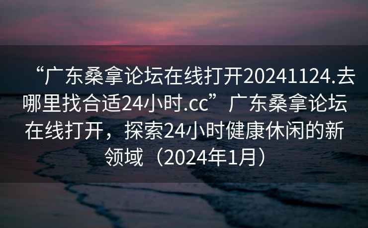 “廣東桑拿論壇在線(xiàn)打開(kāi)20241124.去哪里找合適24小時(shí).cc”廣東桑拿論壇在線(xiàn)打開(kāi)，探索24小時(shí)健康休閑的新領(lǐng)域（2024年1月）