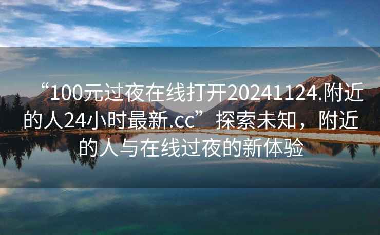“100元過(guò)夜在線(xiàn)打開(kāi)20241124.附近的人24小時(shí)最新.cc”探索未知，附近的人與在線(xiàn)過(guò)夜的新體驗