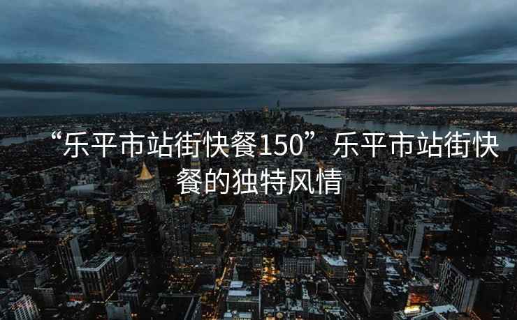 “樂(lè )平市站街快餐150”樂(lè )平市站街快餐的獨特風(fēng)情