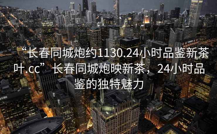 “長(cháng)春同城炮約1130.24小時(shí)品鑒新茶葉.cc”長(cháng)春同城炮映新茶，24小時(shí)品鑒的獨特魅力