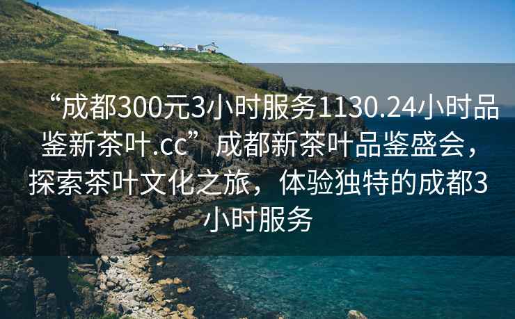 “成都300元3小時(shí)服務(wù)1130.24小時(shí)品鑒新茶葉.cc”成都新茶葉品鑒盛會(huì )，探索茶葉文化之旅，體驗獨特的成都3小時(shí)服務(wù)