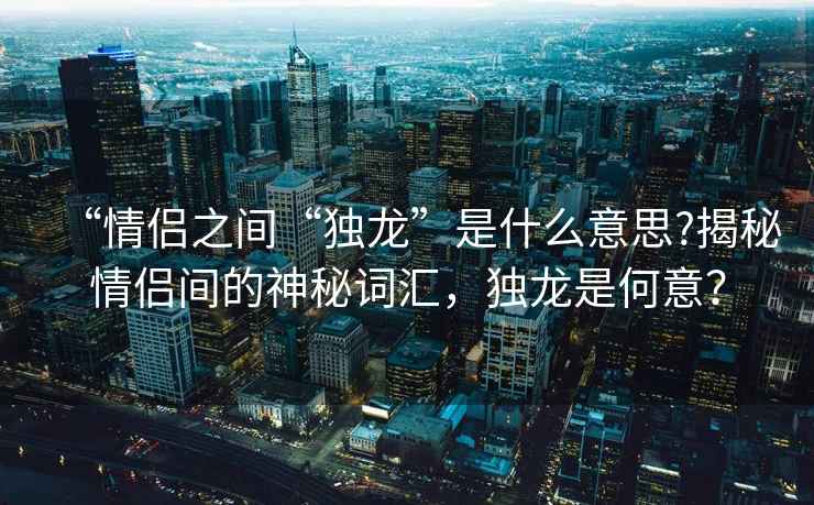 “情侶之間“獨龍”是什么意思?揭秘情侶間的神秘詞匯，獨龍是何意？