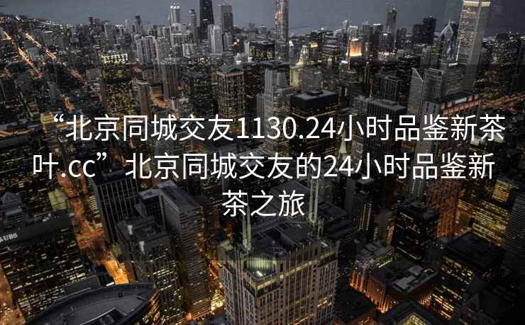“北京同城交友1130.24小時(shí)品鑒新茶葉.cc”北京同城交友的24小時(shí)品鑒新茶之旅