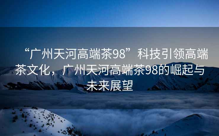 “廣州天河高端茶98”科技引領(lǐng)高端茶文化，廣州天河高端茶98的崛起與未來(lái)展望
