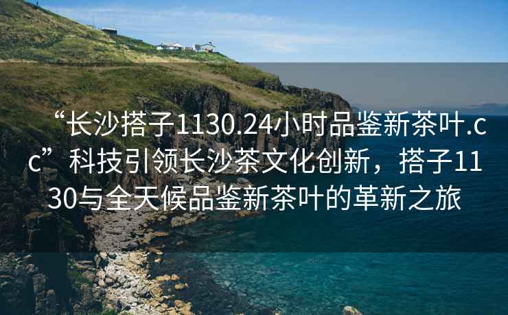 “長(cháng)沙搭子1130.24小時(shí)品鑒新茶葉.cc”科技引領(lǐng)長(cháng)沙茶文化創(chuàng  )新，搭子1130與全天候品鑒新茶葉的革新之旅