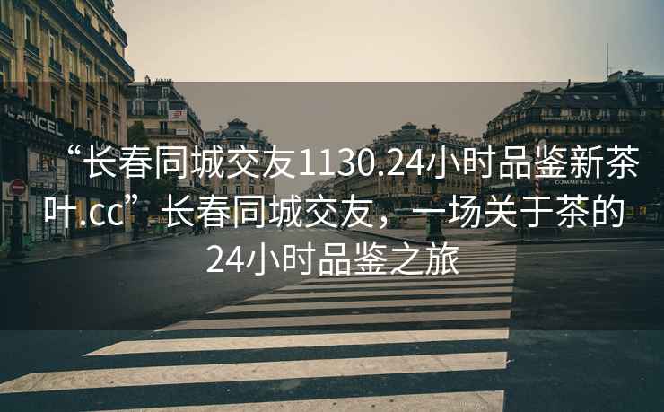 “長(cháng)春同城交友1130.24小時(shí)品鑒新茶葉.cc”長(cháng)春同城交友，一場(chǎng)關(guān)于茶的24小時(shí)品鑒之旅