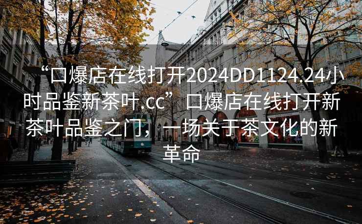 “口爆店在線(xiàn)打開(kāi)2024DD1124.24小時(shí)品鑒新茶葉.cc”口爆店在線(xiàn)打開(kāi)新茶葉品鑒之門(mén)，一場(chǎng)關(guān)于茶文化的新革命