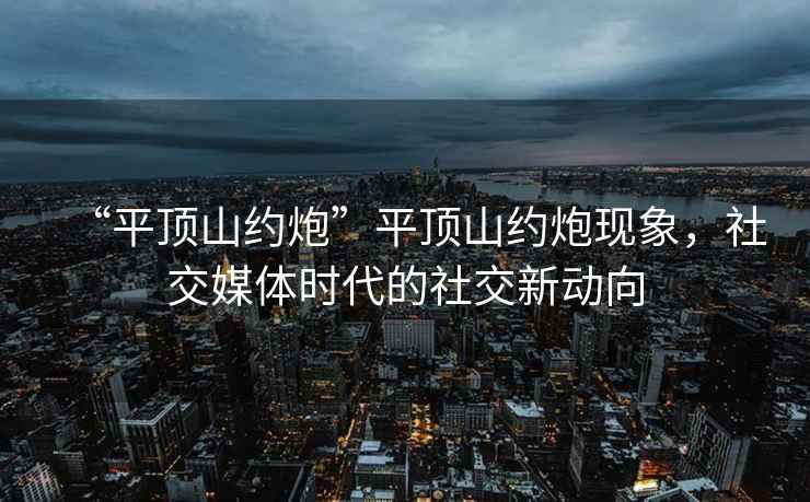 “平頂山約炮”平頂山約炮現象，社交媒體時(shí)代的社交新動(dòng)向