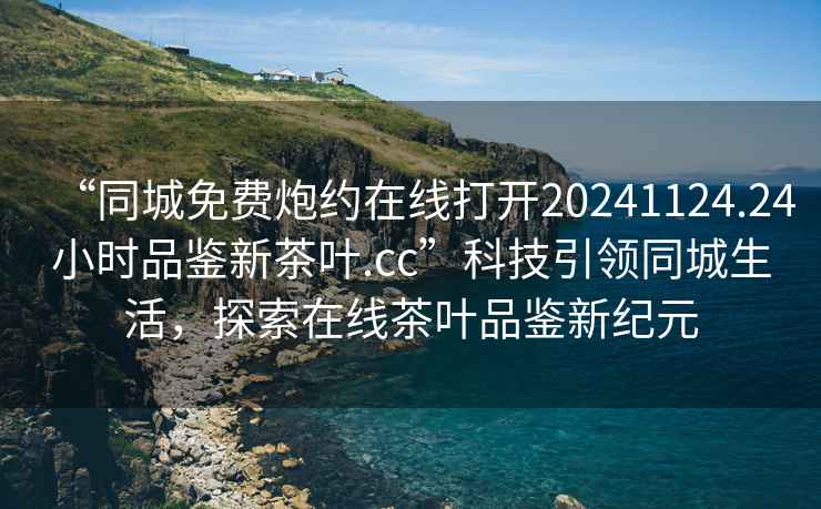 “同城免費炮約在線(xiàn)打開(kāi)20241124.24小時(shí)品鑒新茶葉.cc”科技引領(lǐng)同城生活，探索在線(xiàn)茶葉品鑒新紀元