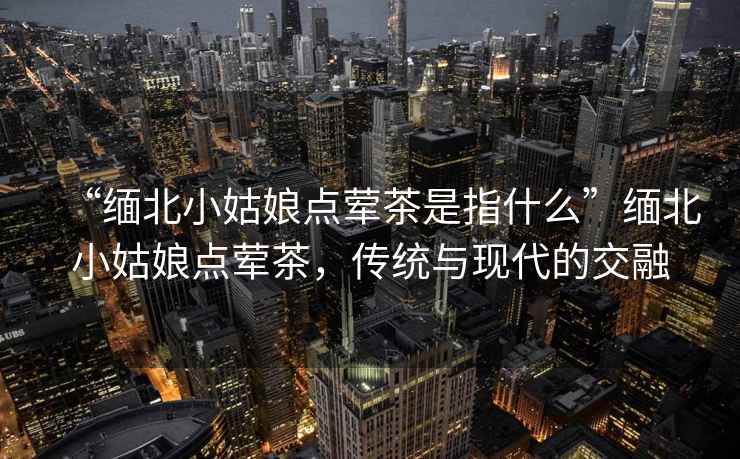“緬北小姑娘點(diǎn)葷茶是指什么”緬北小姑娘點(diǎn)葷茶，傳統與現代的交融