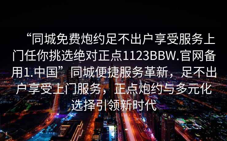 “同城免費炮約足不出戶(hù)享受服務(wù)上門(mén)任你挑選絕對正點(diǎn)1123BBW.官網(wǎng)備用1.中國”同城便捷服務(wù)革新，足不出戶(hù)享受上門(mén)服務(wù)，正點(diǎn)炮約與多元化選擇引領(lǐng)新時(shí)代