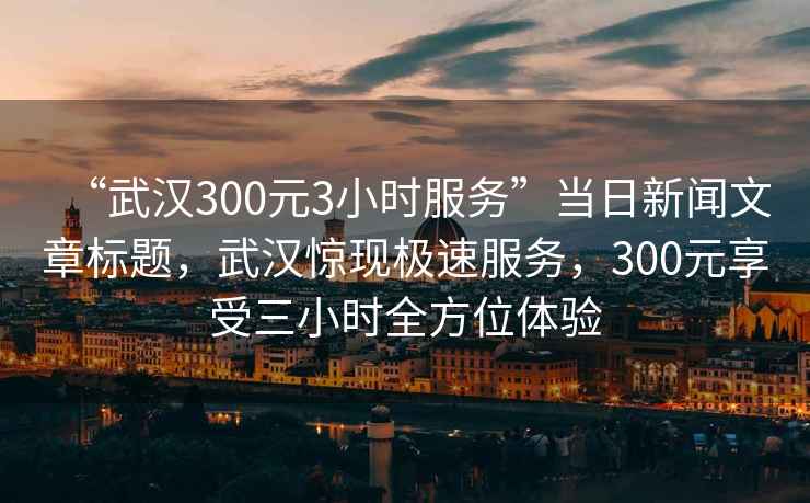 “武漢300元3小時(shí)服務(wù)”當日新聞文章標題，武漢驚現極速服務(wù)，300元享受三小時(shí)全方位體驗