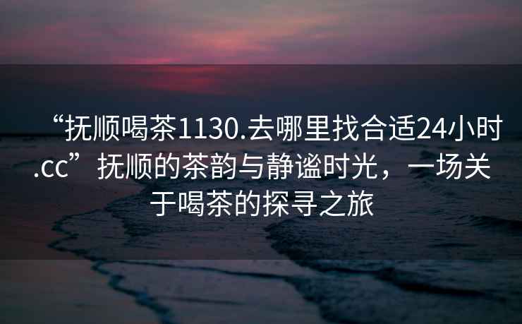 “撫順喝茶1130.去哪里找合適24小時(shí).cc”撫順的茶韻與靜謐時(shí)光，一場(chǎng)關(guān)于喝茶的探尋之旅