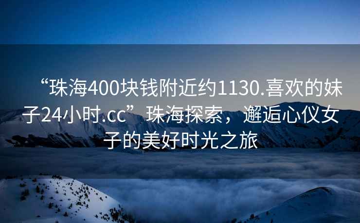 “珠海400塊錢(qián)附近約1130.喜歡的妹子24小時(shí).cc”珠海探索，邂逅心儀女子的美好時(shí)光之旅