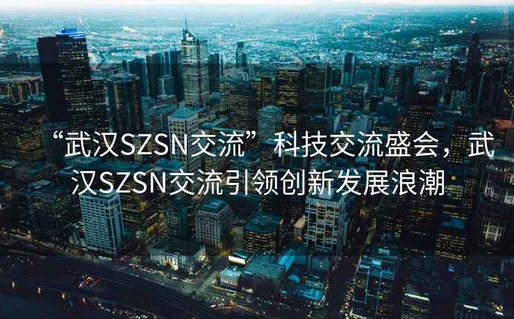 “武漢SZSN交流”科技交流盛會(huì )，武漢SZSN交流引領(lǐng)創(chuàng  )新發(fā)展浪潮