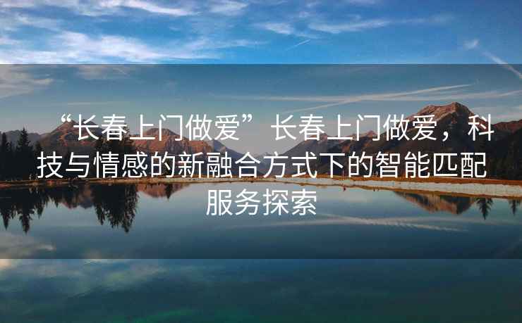 “長(cháng)春上門(mén)做愛(ài)”長(cháng)春上門(mén)做愛(ài)，科技與情感的新融合方式下的智能匹配服務(wù)探索