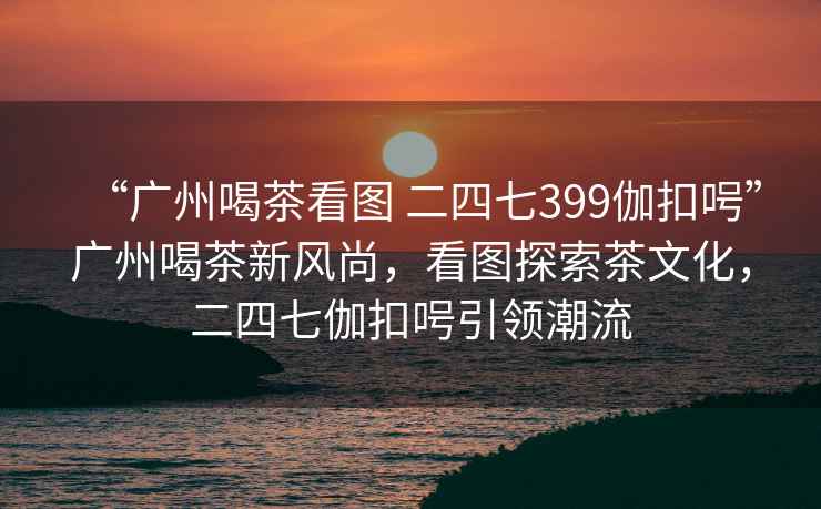 “廣州喝茶看圖 二四七399伽扣呺”廣州喝茶新風(fēng)尚，看圖探索茶文化，二四七伽扣呺引領(lǐng)潮流