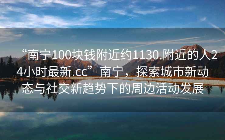“南寧100塊錢(qián)附近約1130.附近的人24小時(shí)最新.cc”南寧，探索城市新動(dòng)態(tài)與社交新趨勢下的周邊活動(dòng)發(fā)展