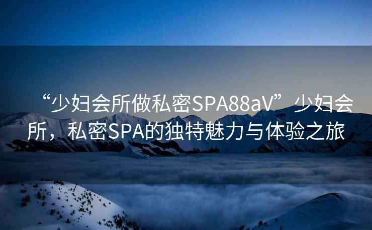 “少婦會(huì )所做私密SPA88aV”少婦會(huì )所，私密SPA的獨特魅力與體驗之旅