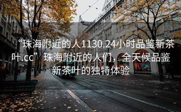 “珠海附近的人1130.24小時(shí)品鑒新茶葉.cc”珠海附近的人們，全天候品鑒新茶葉的獨特體驗