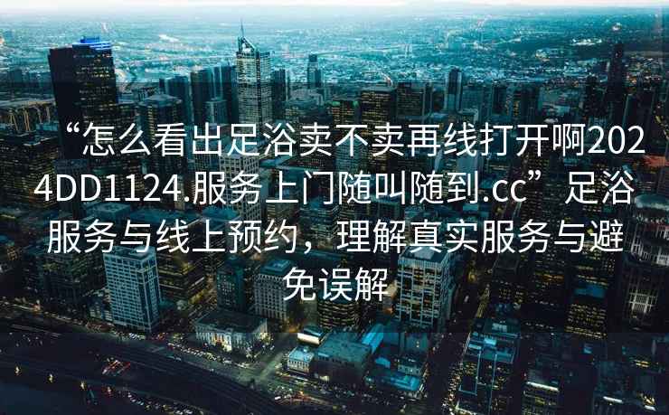 “怎么看出足浴賣(mài)不賣(mài)再線(xiàn)打開(kāi)啊2024DD1124.服務(wù)上門(mén)隨叫隨到.cc”足浴服務(wù)與線(xiàn)上預約，理解真實(shí)服務(wù)與避免誤解