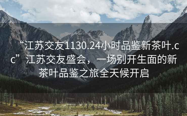 “江蘇交友1130.24小時(shí)品鑒新茶葉.cc”江蘇交友盛會(huì )，一場(chǎng)別開(kāi)生面的新茶葉品鑒之旅全天候開(kāi)啟
