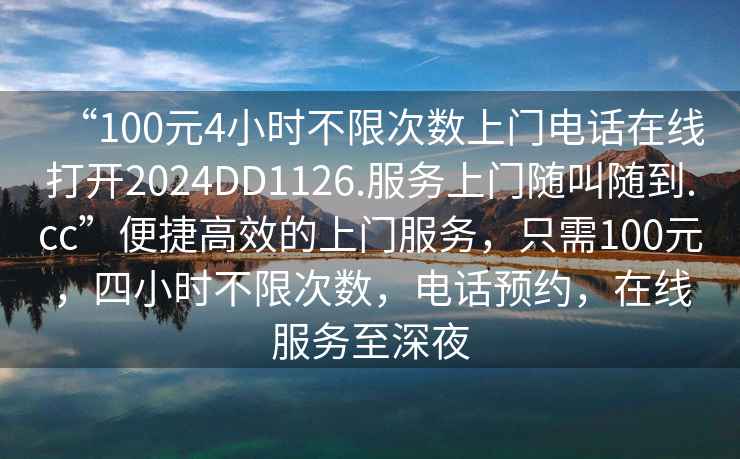 “100元4小時(shí)不限次數上門(mén)電話(huà)在線(xiàn)打開(kāi)2024DD1126.服務(wù)上門(mén)隨叫隨到.cc”便捷高效的上門(mén)服務(wù)，只需100元，四小時(shí)不限次數，電話(huà)預約，在線(xiàn)服務(wù)至深夜