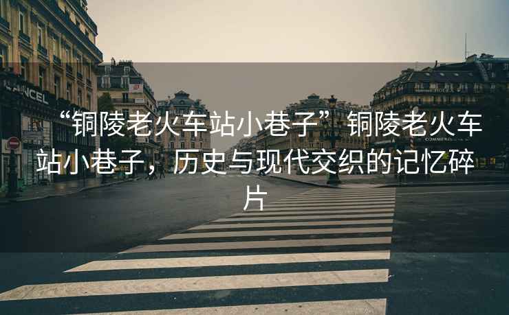 “銅陵老火車(chē)站小巷子”銅陵老火車(chē)站小巷子，歷史與現代交織的記憶碎片