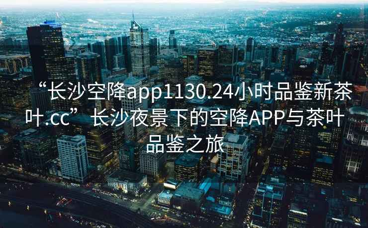 “長(cháng)沙空降app1130.24小時(shí)品鑒新茶葉.cc”長(cháng)沙夜景下的空降APP與茶葉品鑒之旅