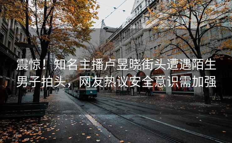 震驚！知名主播盧昱曉街頭遭遇陌生男子拍頭，網(wǎng)友熱議安全意識需加強