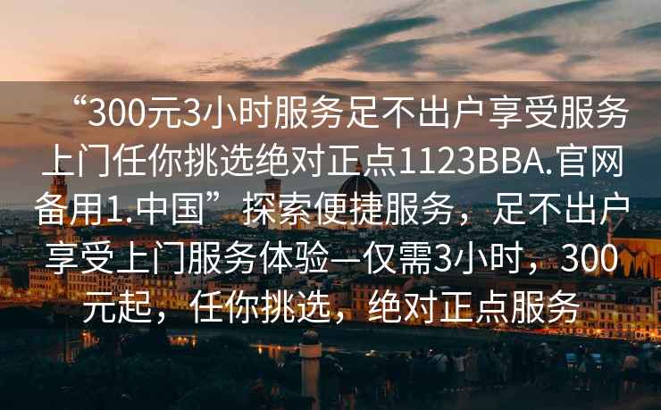 “300元3小時(shí)服務(wù)足不出戶(hù)享受服務(wù)上門(mén)任你挑選絕對正點(diǎn)1123BBA.官網(wǎng)備用1.中國”探索便捷服務(wù)，足不出戶(hù)享受上門(mén)服務(wù)體驗—僅需3小時(shí)，300元起，任你挑選，絕對正點(diǎn)服務(wù)