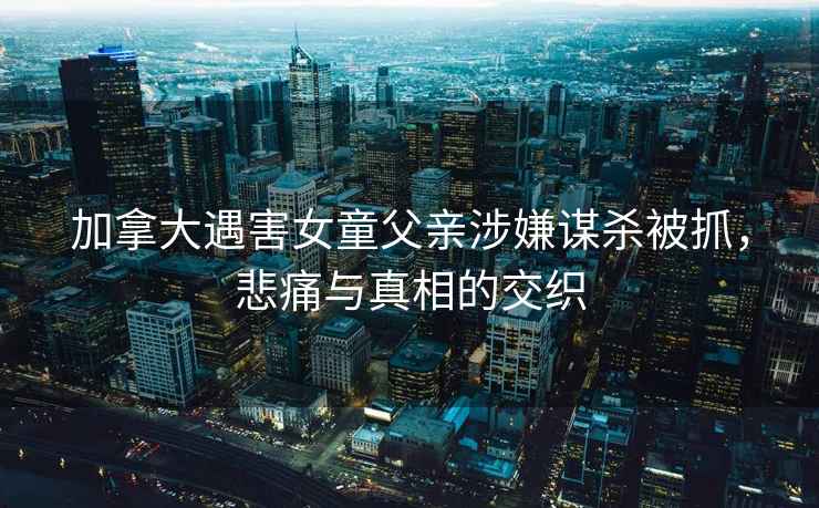 加拿大遇害女童父親涉嫌謀殺被抓，悲痛與真相的交織
