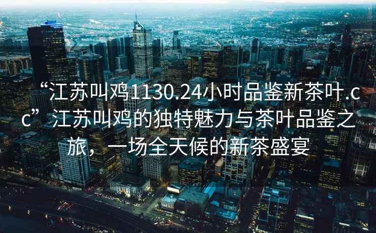 “江蘇叫雞1130.24小時(shí)品鑒新茶葉.cc”江蘇叫雞的獨特魅力與茶葉品鑒之旅，一場(chǎng)全天候的新茶盛宴