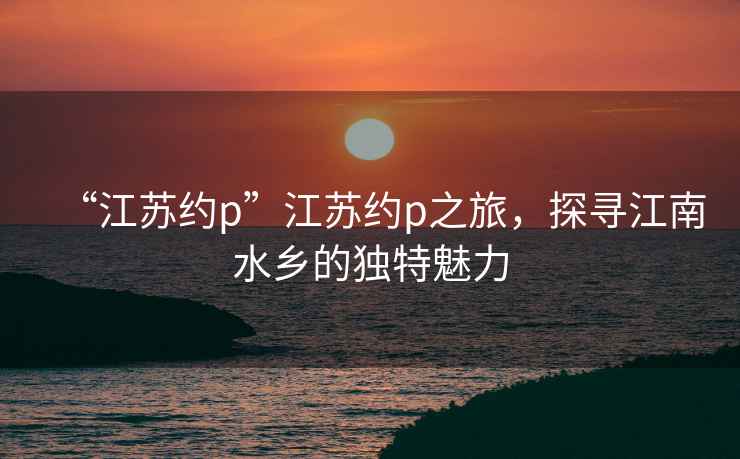 “江蘇約p”江蘇約p之旅，探尋江南水鄉的獨特魅力
