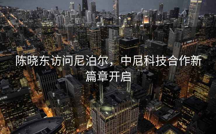 陳曉東訪(fǎng)問(wèn)尼泊爾，中尼科技合作新篇章開(kāi)啟