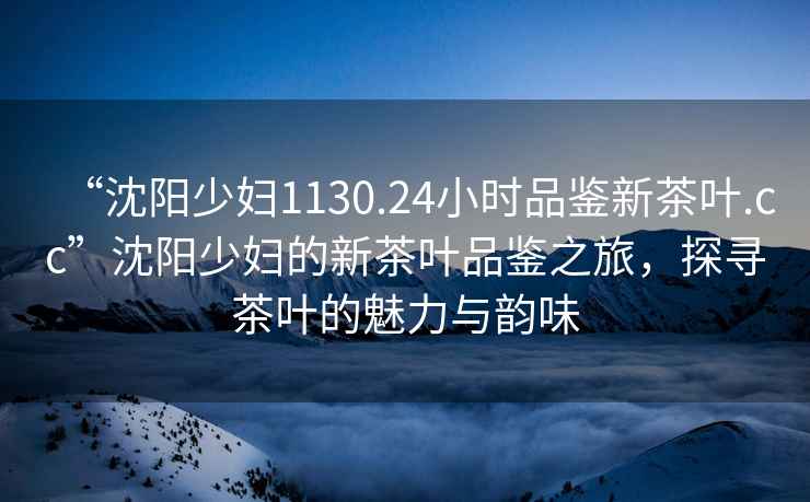 “沈陽(yáng)少婦1130.24小時(shí)品鑒新茶葉.cc”沈陽(yáng)少婦的新茶葉品鑒之旅，探尋茶葉的魅力與韻味