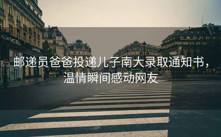 郵遞員爸爸投遞兒子南大錄取通知書(shū)，溫情瞬間感動(dòng)網(wǎng)友