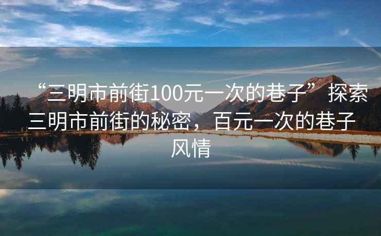 “三明市前街100元一次的巷子”探索三明市前街的秘密，百元一次的巷子風(fēng)情