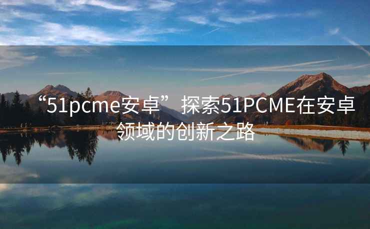 “51pcme安卓”探索51PCME在安卓領(lǐng)域的創(chuàng  )新之路