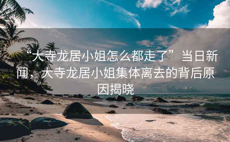 “大寺龍居小姐怎么都走了”當日新聞，大寺龍居小姐集體離去的背后原因揭曉