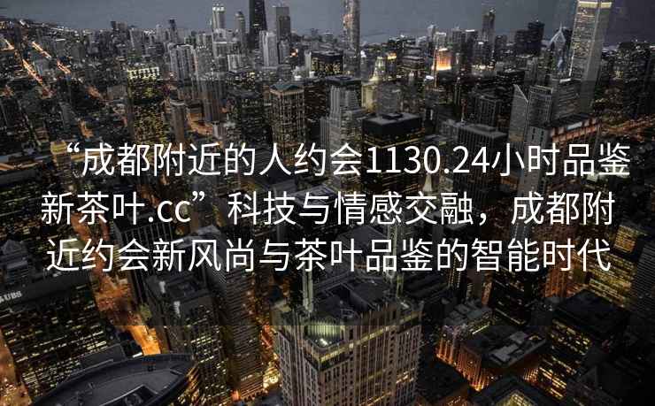 “成都附近的人約會(huì )1130.24小時(shí)品鑒新茶葉.cc”科技與情感交融，成都附近約會(huì )新風(fēng)尚與茶葉品鑒的智能時(shí)代