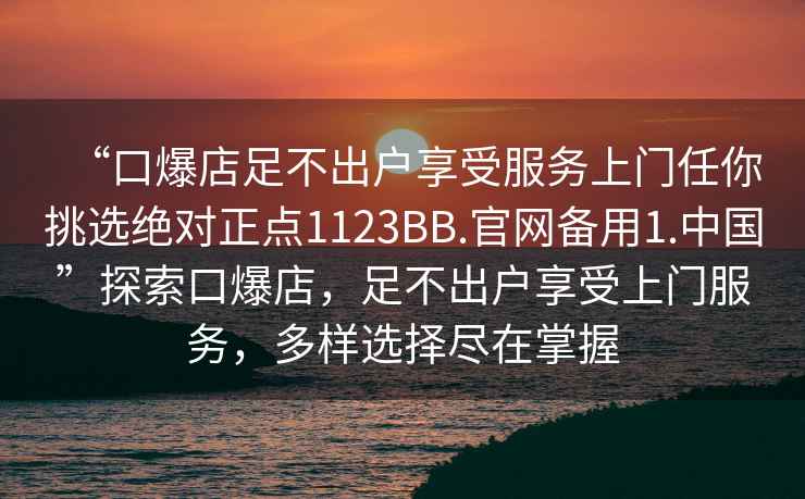 “口爆店足不出戶(hù)享受服務(wù)上門(mén)任你挑選絕對正點(diǎn)1123BB.官網(wǎng)備用1.中國”探索口爆店，足不出戶(hù)享受上門(mén)服務(wù)，多樣選擇盡在掌握