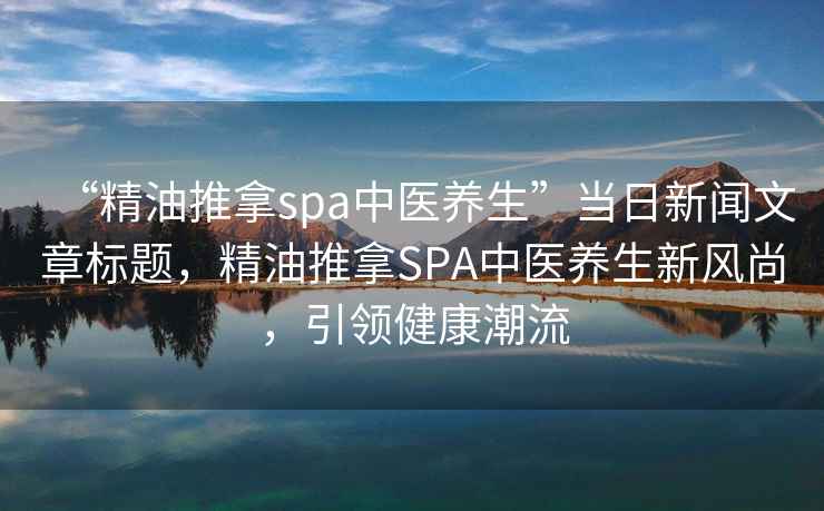 “精油推拿spa中醫養生”當日新聞文章標題，精油推拿SPA中醫養生新風(fēng)尚，引領(lǐng)健康潮流