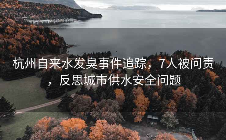 杭州自來(lái)水發(fā)臭事件追蹤，7人被問(wèn)責，反思城市供水安全問(wèn)題