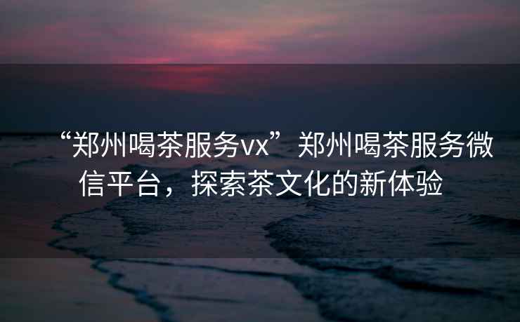 “鄭州喝茶服務(wù)vx”鄭州喝茶服務(wù)微信平臺，探索茶文化的新體驗