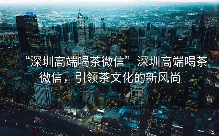 “深圳高端喝茶微信”深圳高端喝茶微信，引領(lǐng)茶文化的新風(fēng)尚