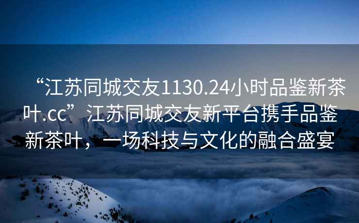 “江蘇同城交友1130.24小時(shí)品鑒新茶葉.cc”江蘇同城交友新平臺攜手品鑒新茶葉，一場(chǎng)科技與文化的融合盛宴