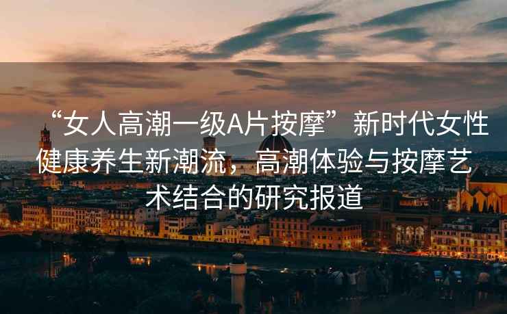 “女人高潮一級A片按摩”新時(shí)代女性健康養生新潮流，高潮體驗與按摩藝術(shù)結合的研究報道
