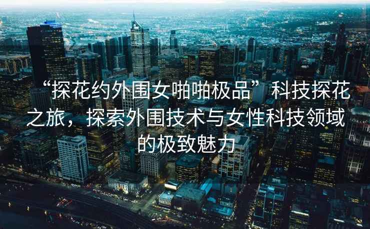 “探花約外圍女啪啪極品”科技探花之旅，探索外圍技術(shù)與女性科技領(lǐng)域的極致魅力